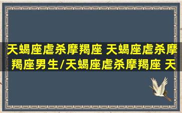 天蝎座虐杀摩羯座 天蝎座虐杀摩羯座男生/天蝎座虐杀摩羯座 天蝎座虐杀摩羯座男生-我的网站